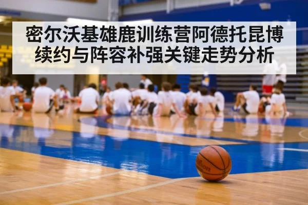 密尔沃基雄鹿训练营阿德托昆博续约与阵容补强关键走势分析