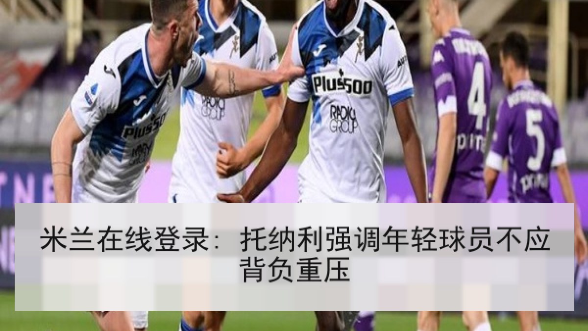 米兰在线登录: 托纳利强调年轻球员不应背负重压