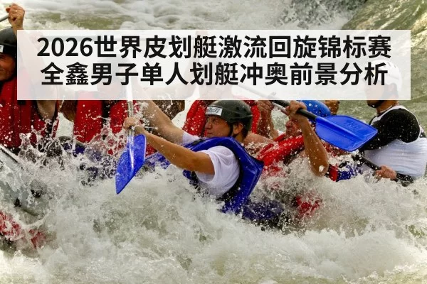 2026世界皮划艇激流回旋锦标赛全鑫男子单人划艇冲奥前景分析